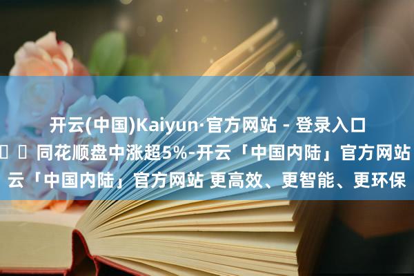 开云(中国)Kaiyun·官方网站 - 登录入口助您挖掘后劲主题契机! 同花顺盘中涨超5%-开云「中国内陆」官方网站 更高效、更智能、更环保