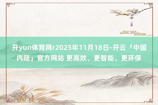 开yun体育网r2025年11月18日-开云「中国内陆」官方网站 更高效、更智能、更环保