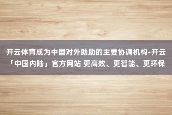 开云体育成为中国对外助助的主要协调机构-开云「中国内陆」官方网站 更高效、更智能、更环保