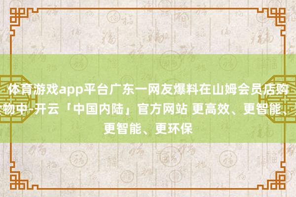 体育游戏app平台广东一网友爆料在山姆会员店购买的食物中-开云「中国内陆」官方网站 更高效、更智能、更环保