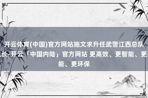 开云体育(中国)官方网站施文求升任武警江西总队总队长-开云「中国内陆」官方网站 更高效、更智能、更环保