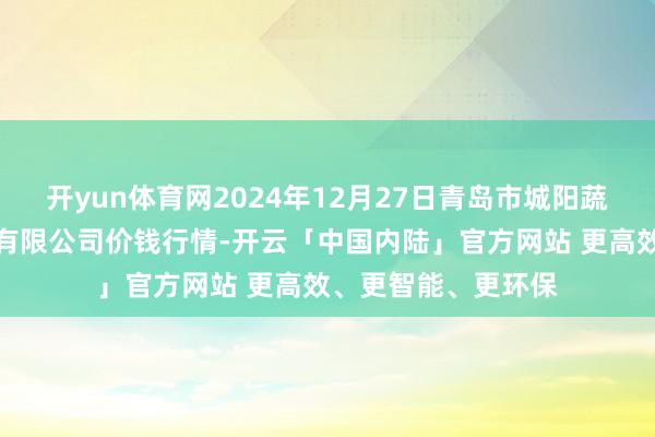 开yun体育网2024年12月27日青岛市城阳蔬菜水居品批发市集有限公司价钱行情-开云「中国内陆」官方网站 更高效、更智能、更环保