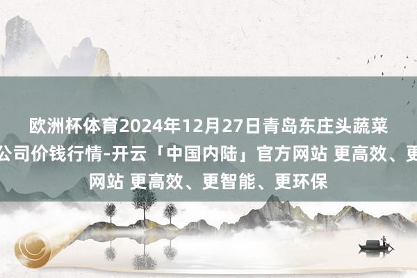 欧洲杯体育2024年12月27日青岛东庄头蔬菜批发商场有限公司价钱行情-开云「中国内陆」官方网站 更高效、更智能、更环保