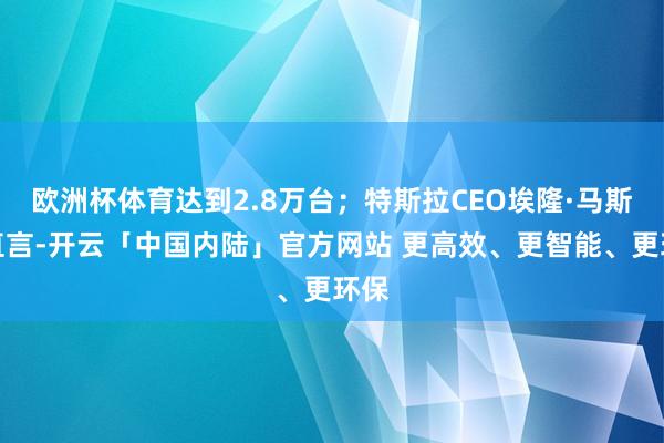 欧洲杯体育达到2.8万台；特斯拉CEO埃隆·马斯克直言-开云「中国内陆」官方网站 更高效、更智能、更环保