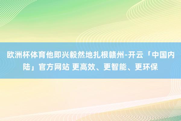 欧洲杯体育他即兴毅然地扎根赣州-开云「中国内陆」官方网站 更高效、更智能、更环保