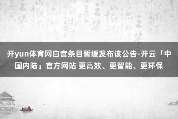 开yun体育网白宫条目暂缓发布该公告-开云「中国内陆」官方网站 更高效、更智能、更环保
