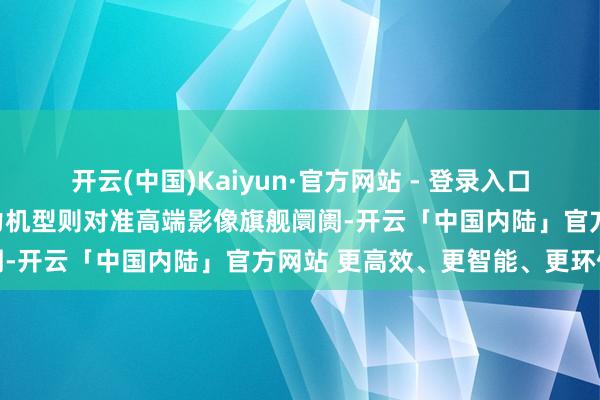 开云(中国)Kaiyun·官方网站 - 登录入口追觅正在策划的另一款主力机型则对准高端影像旗舰阛阓-开云「中国内陆」官方网站 更高效、更智能、更环保