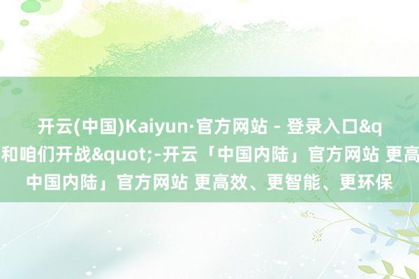 开云(中国)Kaiyun·官方网站 - 登录入口"联邦造访局不该和咱们开战"-开云「中国内陆」官方网站 更高效、更智能、更环保