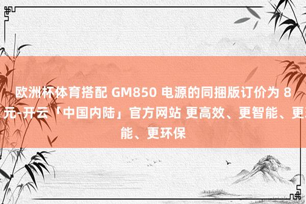 欧洲杯体育搭配 GM850 电源的同捆版订价为 8459 元-开云「中国内陆」官方网站 更高效、更智能、更环保