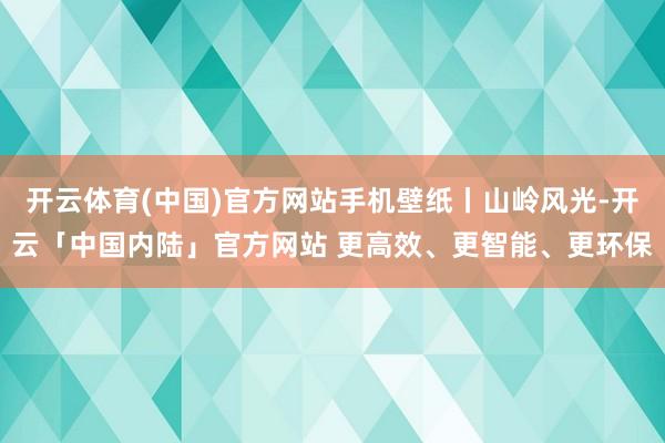 开云体育(中国)官方网站手机壁纸丨山岭风光-开云「中国内陆」官方网站 更高效、更智能、更环保
