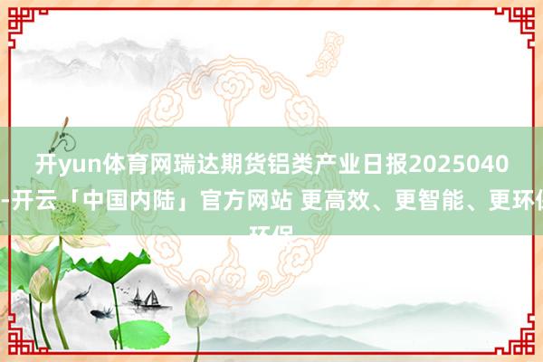 开yun体育网瑞达期货铝类产业日报20250402-开云「中国内陆」官方网站 更高效、更智能、更环保