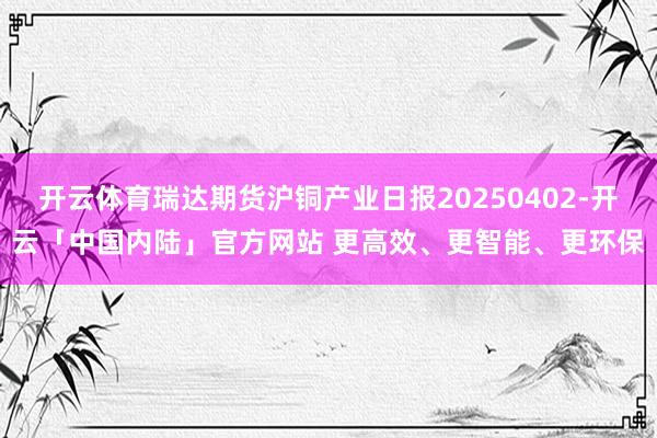 开云体育瑞达期货沪铜产业日报20250402-开云「中国内陆」官方网站 更高效、更智能、更环保