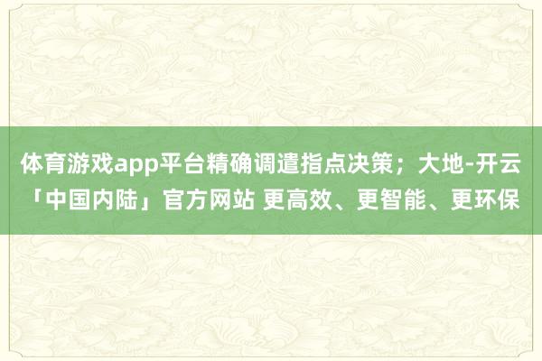 体育游戏app平台精确调遣指点决策；大地-开云「中国内陆」官方网站 更高效、更智能、更环保