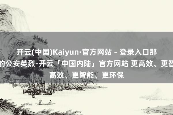 开云(中国)Kaiyun·官方网站 - 登录入口那些前赴后继的公安英烈-开云「中国内陆」官方网站 更高效、更智能、更环保