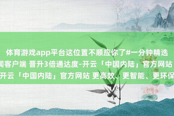 体育游戏app平台这位置不顺应你了#一分钟精选视频扶捏规划#开放新闻客户端 晋升3倍通达度-开云「中国内陆」官方网站 更高效、更智能、更环保