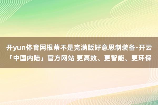 开yun体育网根蒂不是完满版好意思制装备-开云「中国内陆」官方网站 更高效、更智能、更环保