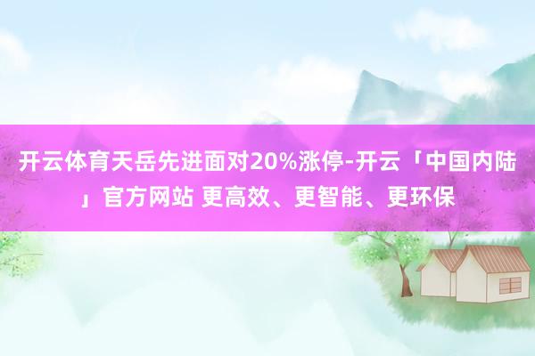 开云体育天岳先进面对20%涨停-开云「中国内陆」官方网站 更高效、更智能、更环保