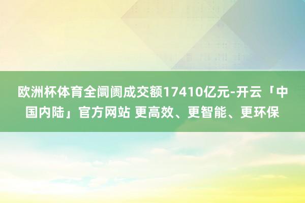 欧洲杯体育全阛阓成交额17410亿元-开云「中国内陆」官方网站 更高效、更智能、更环保