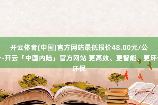 开云体育(中国)官方网站最低报价48.00元/公斤-开云「中国内陆」官方网站 更高效、更智能、更环保