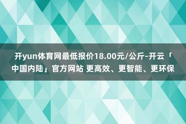 开yun体育网最低报价18.00元/公斤-开云「中国内陆」官方网站 更高效、更智能、更环保