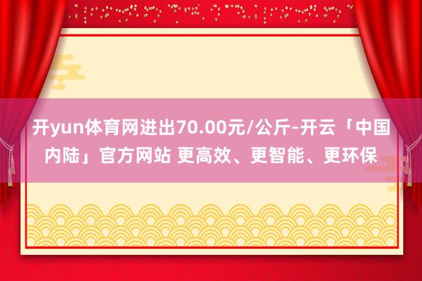 开yun体育网进出70.00元/公斤-开云「中国内陆」官方网站 更高效、更智能、更环保
