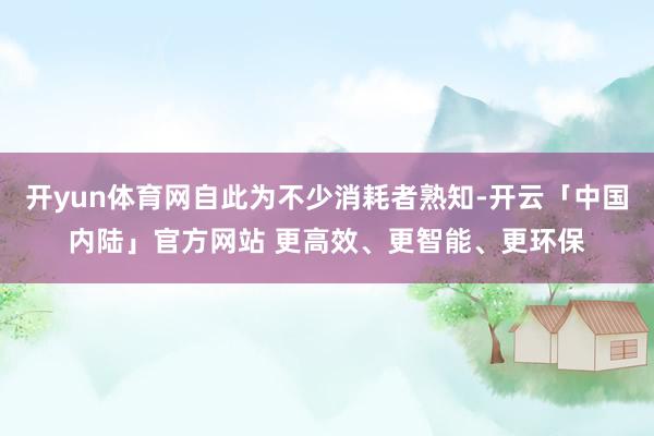 开yun体育网自此为不少消耗者熟知-开云「中国内陆」官方网站 更高效、更智能、更环保