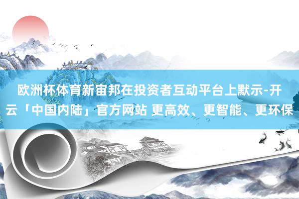 欧洲杯体育　　新宙邦在投资者互动平台上默示-开云「中国内陆」官方网站 更高效、更智能、更环保