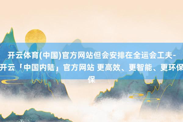 开云体育(中国)官方网站但会安排在全运会工夫-开云「中国内陆」官方网站 更高效、更智能、更环保