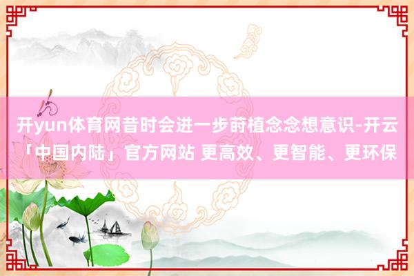 开yun体育网昔时会进一步莳植念念想意识-开云「中国内陆」官方网站 更高效、更智能、更环保