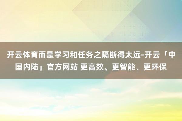 开云体育而是学习和任务之隔断得太远-开云「中国内陆」官方网站 更高效、更智能、更环保
