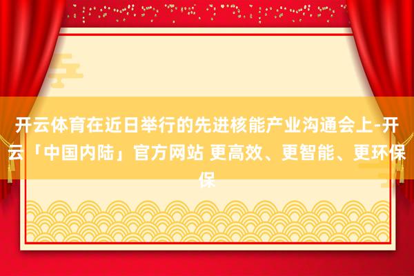 开云体育在近日举行的先进核能产业沟通会上-开云「中国内陆」官方网站 更高效、更智能、更环保