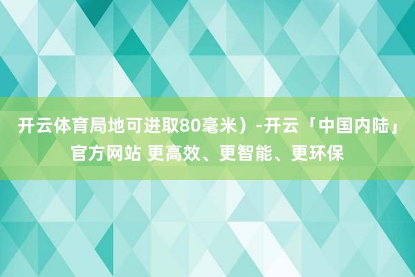 开云体育局地可进取80毫米)-开云「中国内陆」官方网站 更高效、更智能、更环保