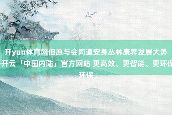开yun体育网但愿与会同道安身丛林康养发展大势-开云「中国内陆」官方网站 更高效、更智能、更环保