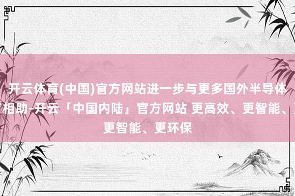 开云体育(中国)官方网站进一步与更多国外半导体商罢了相助-开云「中国内陆」官方网站 更高效、更智能、更环保