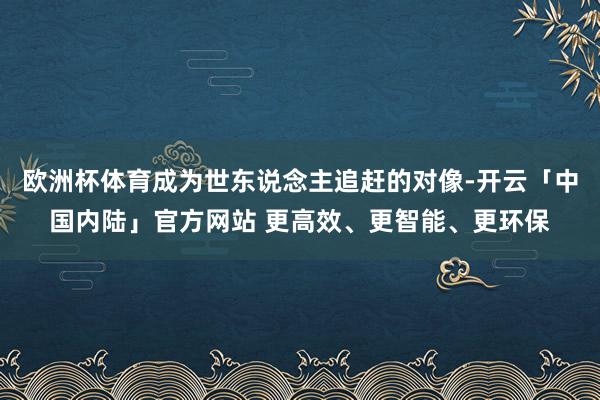欧洲杯体育成为世东说念主追赶的对像-开云「中国内陆」官方网站 更高效、更智能、更环保