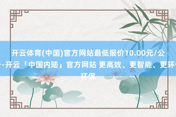开云体育(中国)官方网站最低报价10.00元/公斤-开云「中国内陆」官方网站 更高效、更智能、更环保