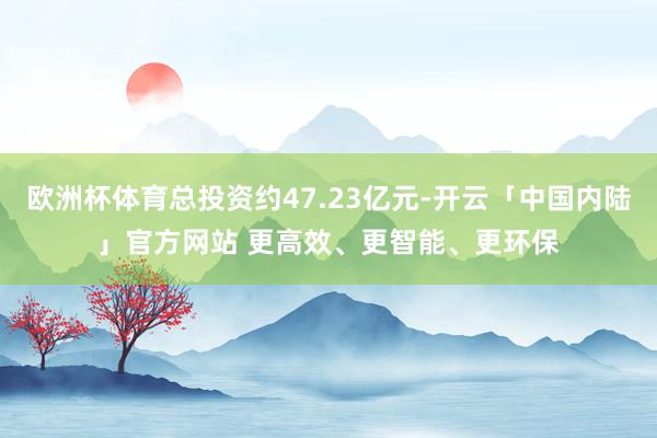 欧洲杯体育总投资约47.23亿元-开云「中国内陆」官方网站 更高效、更智能、更环保
