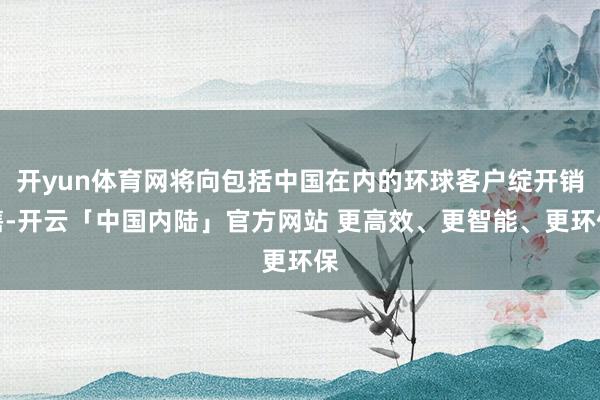 开yun体育网将向包括中国在内的环球客户绽开销售-开云「中国内陆」官方网站 更高效、更智能、更环保