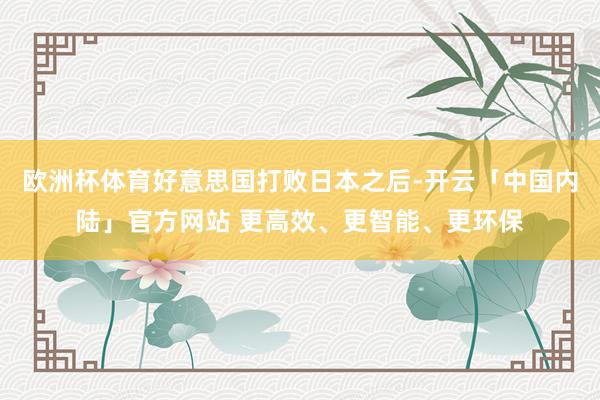 欧洲杯体育好意思国打败日本之后-开云「中国内陆」官方网站 更高效、更智能、更环保