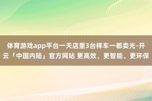 体育游戏app平台一天店里3台样车一都卖光-开云「中国内陆」官方网站 更高效、更智能、更环保