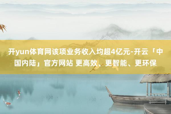 开yun体育网该项业务收入均超4亿元-开云「中国内陆」官方网站 更高效、更智能、更环保