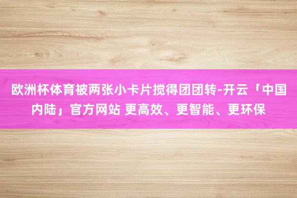 欧洲杯体育被两张小卡片搅得团团转-开云「中国内陆」官方网站 更高效、更智能、更环保