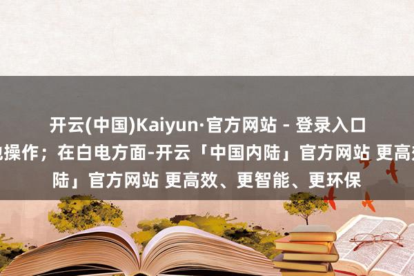 开云(中国)Kaiyun·官方网站 - 登录入口或教导用户取舍其他操作；在白电方面-开云「中国内陆」官方网站 更高效、更智能、更环保