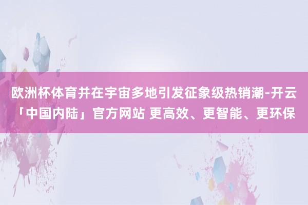 欧洲杯体育并在宇宙多地引发征象级热销潮-开云「中国内陆」官方网站 更高效、更智能、更环保