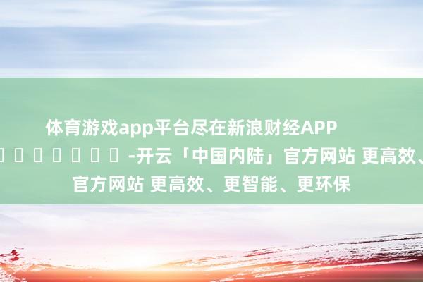 体育游戏app平台尽在新浪财经APP            													-开云「中国内陆」官方网站 更高效、更智能、更环保