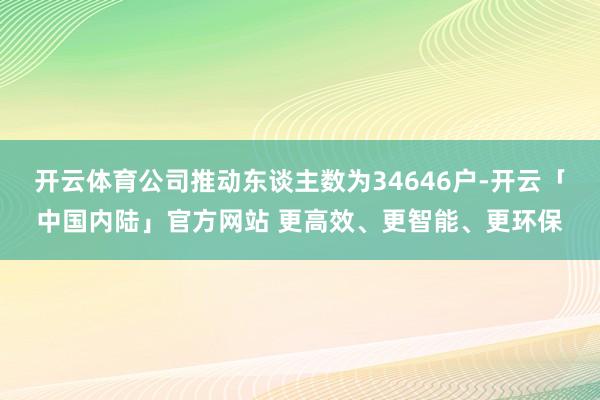 开云体育公司推动东谈主数为34646户-开云「中国内陆」官方网站 更高效、更智能、更环保