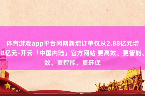 体育游戏app平台同期新增订单仅从2.88亿元增长至3.18亿元-开云「中国内陆」官方网站 更高效、更智能、更环保