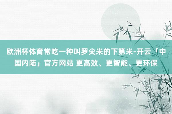 欧洲杯体育常吃一种叫罗尖米的下第米-开云「中国内陆」官方网站 更高效、更智能、更环保