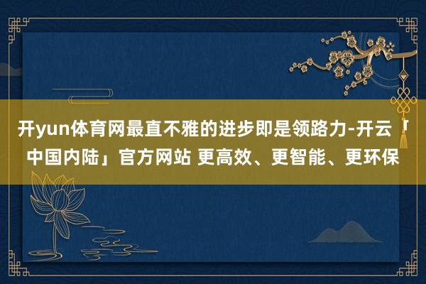 开yun体育网最直不雅的进步即是领路力-开云「中国内陆」官方网站 更高效、更智能、更环保