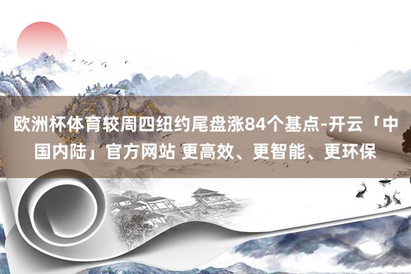 欧洲杯体育较周四纽约尾盘涨84个基点-开云「中国内陆」官方网站 更高效、更智能、更环保
